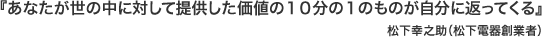 『あなたが世の中に対して提供した価値の１０分の１のものが自分に返ってくる』松下幸之助（松下電器創業者）